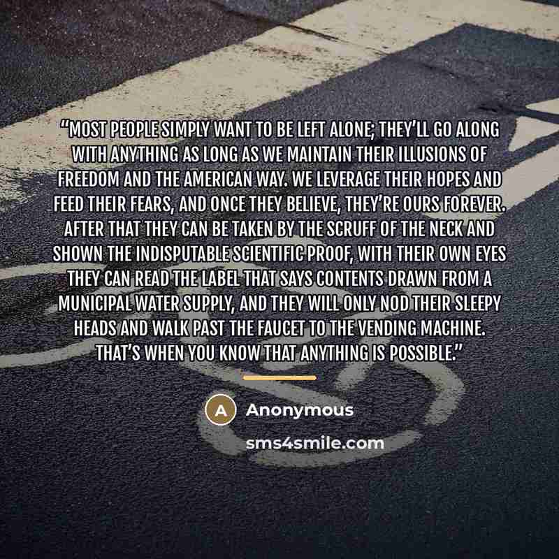 “Most people simply want to be left alone; they’ll go along with anything as long as we maintain their illusions of freedom and the American way. We leverage their hopes and feed their fears, and once they believe, they’re ours forever. After that they can be taken by the scruff of the neck and…” quote by Anonymous