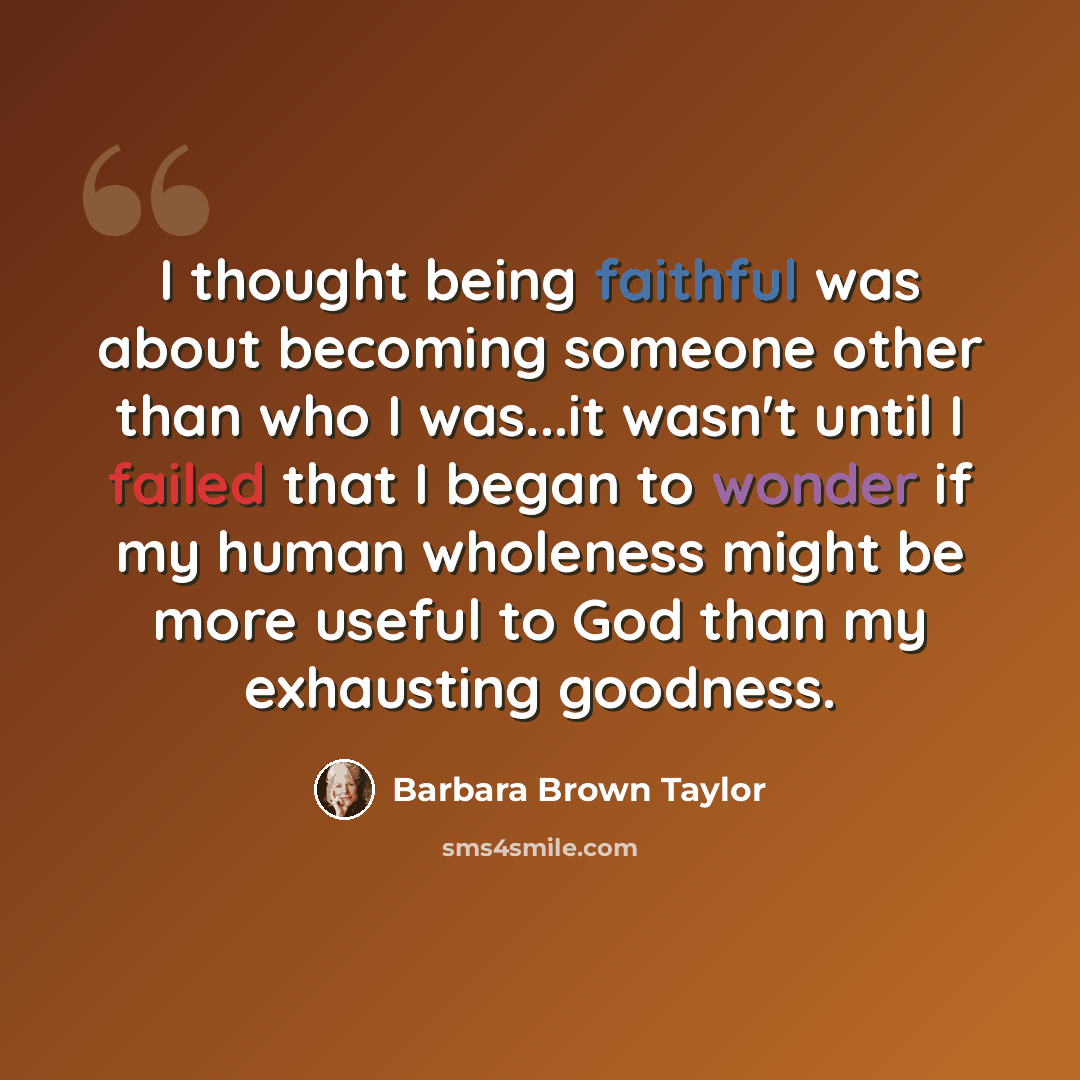 “I thought being faithful was about becoming someone other than who I was...it wasn't until I failed that I began to wonder if my human wholeness might be more useful to God than my exhausting goodness.” quote by Barbara Brown Taylor