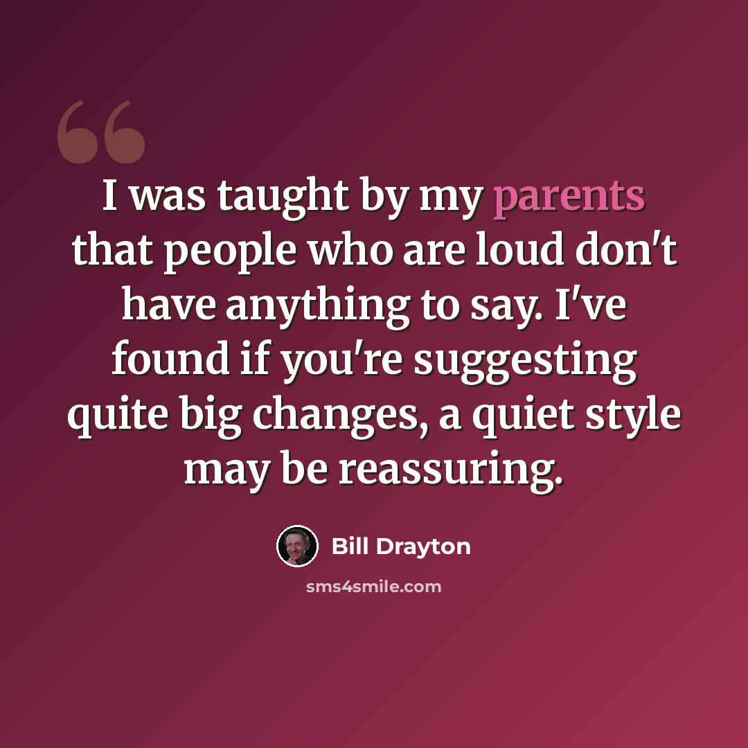 “I was taught by my parents that people who are loud don't have anything to say. I've found if you're suggesting quite big changes, a quiet style may be reassuring.” quote by Bill Drayton