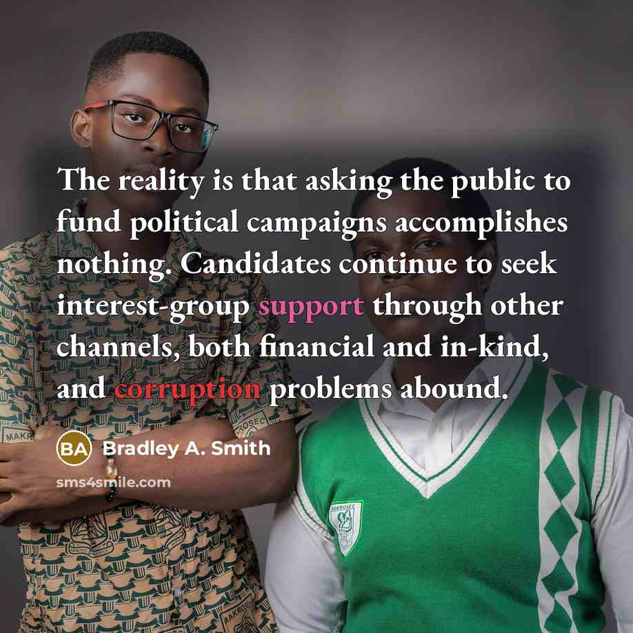“The reality is that asking the public to fund political campaigns accomplishes nothing. Candidates continue to seek interest-group support through other channels, both financial and in-kind, and corruption problems abound.” quote by Bradley A. Smith