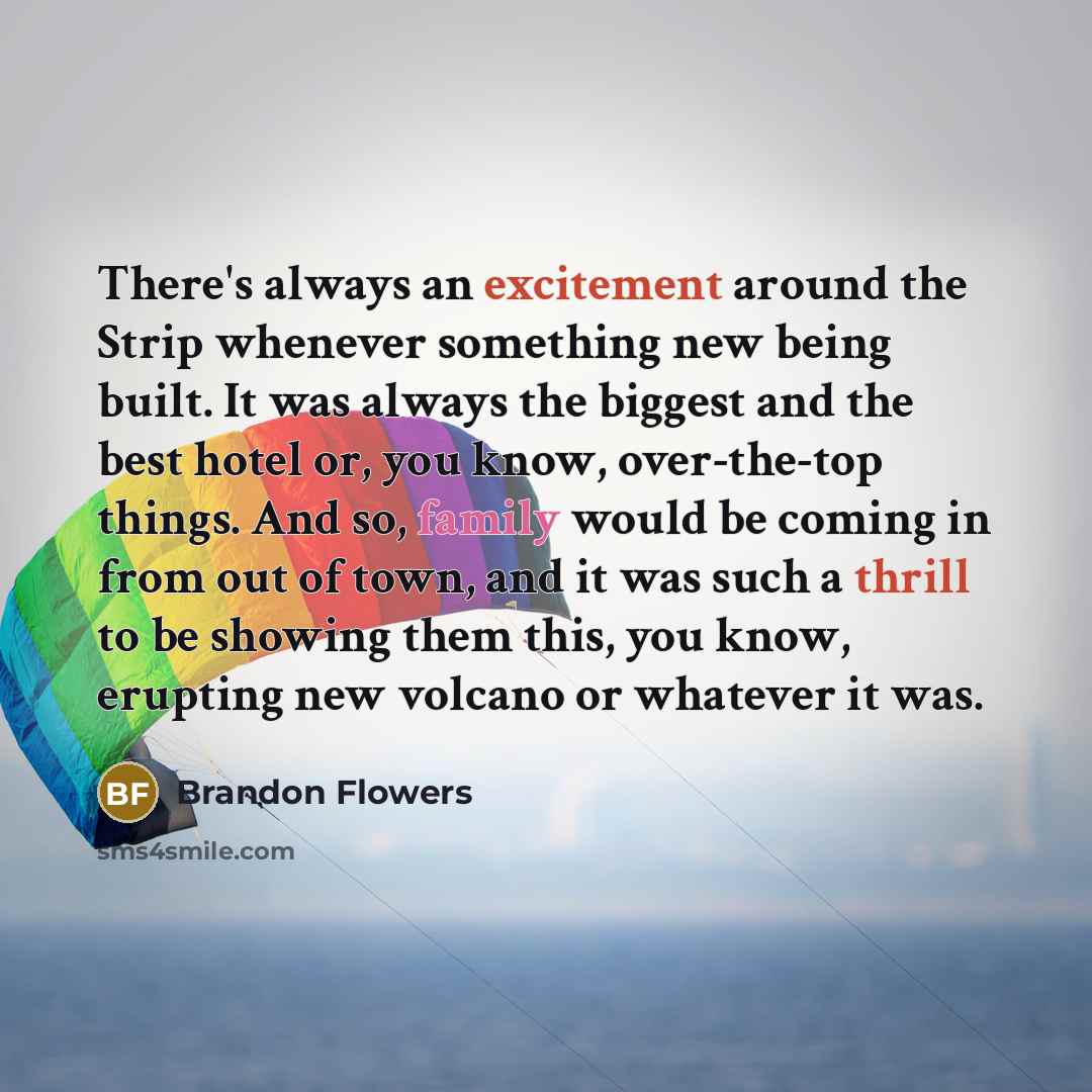 “There's always an excitement around the Strip whenever something new being built. It was always the biggest and the best hotel or, you know, over-the-top things. And so, family would be coming in from out of town, and it was such a thrill to be showing them this, you know, erupting new volcano or…” quote by Brandon Flowers