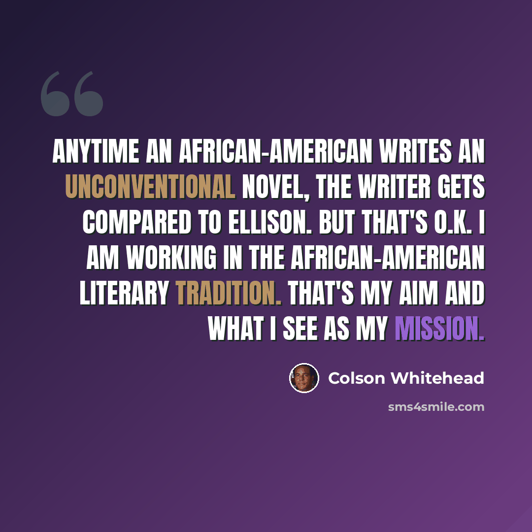 “Anytime an African-American writes an unconventional novel, the writer gets compared to Ellison. But that's O.K. I am working in the African-American literary tradition. That's my aim and what I see as my mission.” quote by Colson Whitehead