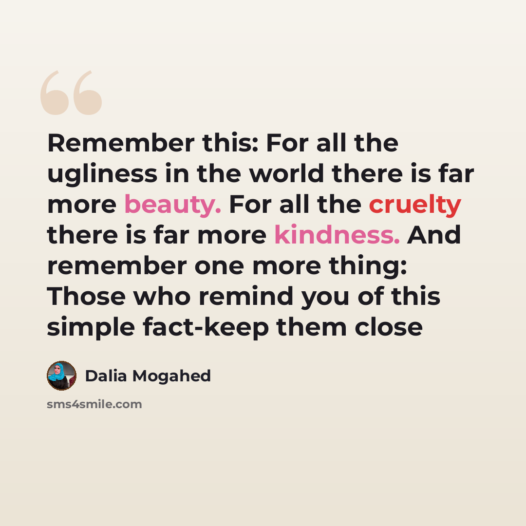 “Remember this: For all the ugliness in the world there is far more beauty. For all the cruelty there is far more kindness. And remember one more thing: Those who remind you of this simple fact-keep them close” quote by Dalia Mogahed