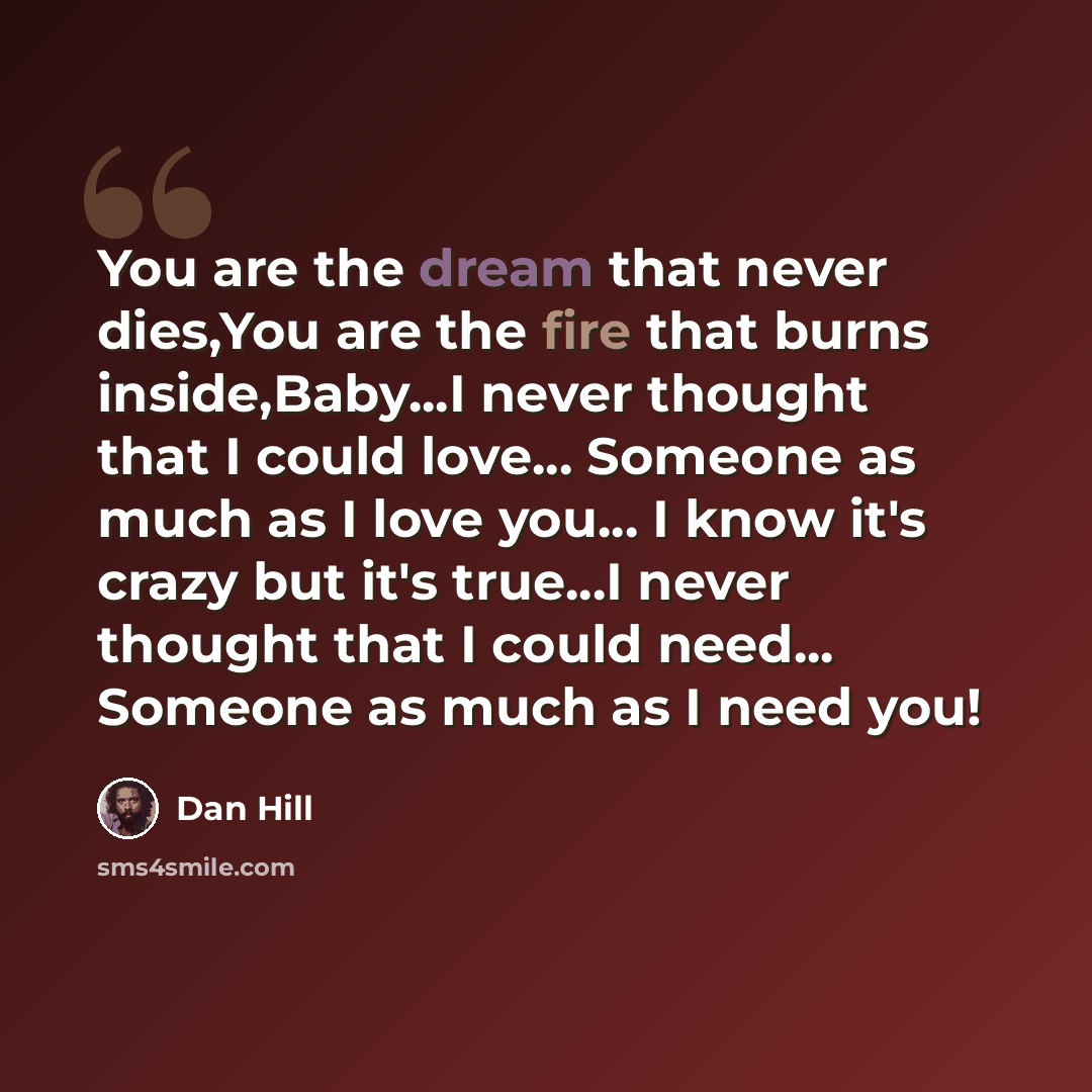 “You are the dream that never dies,You are the fire that burns inside,Baby...I never thought that I could love... Someone as much as I love you... I know it's crazy but it's true...I never thought that I could need... Someone as much as I need you!” quote by Dan Hill
