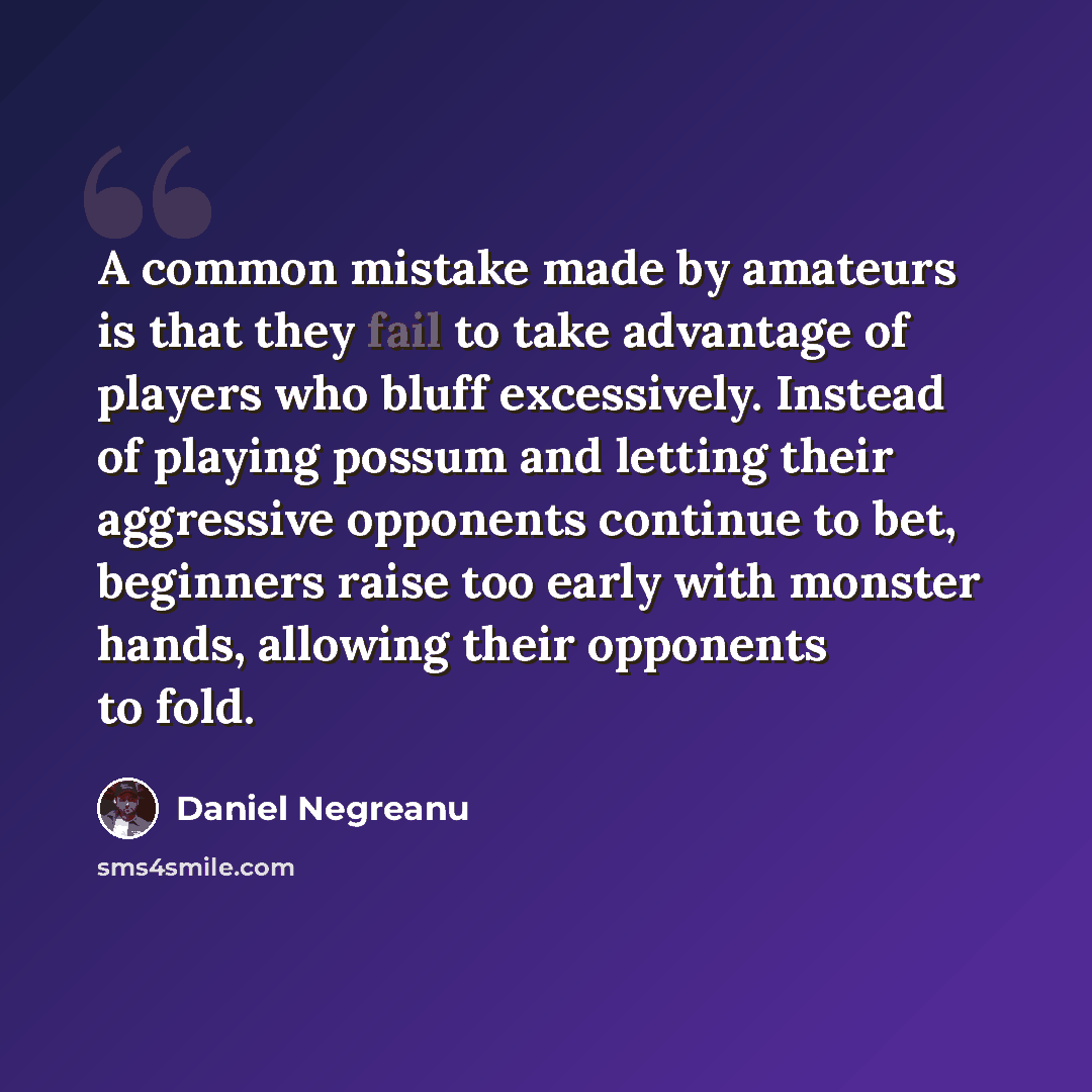 “A common mistake made by amateurs is that they fail to take advantage of players who bluff excessively. Instead of playing possum and letting their aggressive opponents continue to bet, beginners raise too early with monster hands, allowing their opponents to fold.” quote by Daniel Negreanu