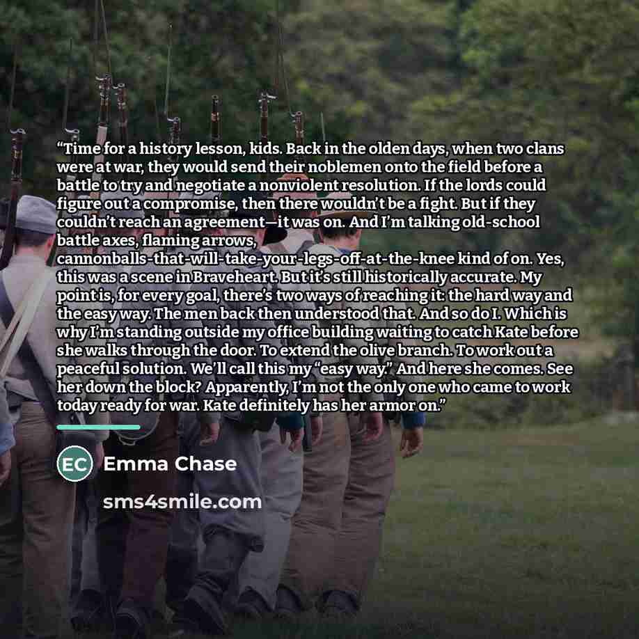“Time for a history lesson, kids. Back in the olden days, when two clans were at war, they would send their noblemen onto the field before a battle to try and negotiate a nonviolent resolution. If the lords could figure out a compromise, then there wouldn’t be a fight. But if they couldn’t reach an…” quote by Emma Chase