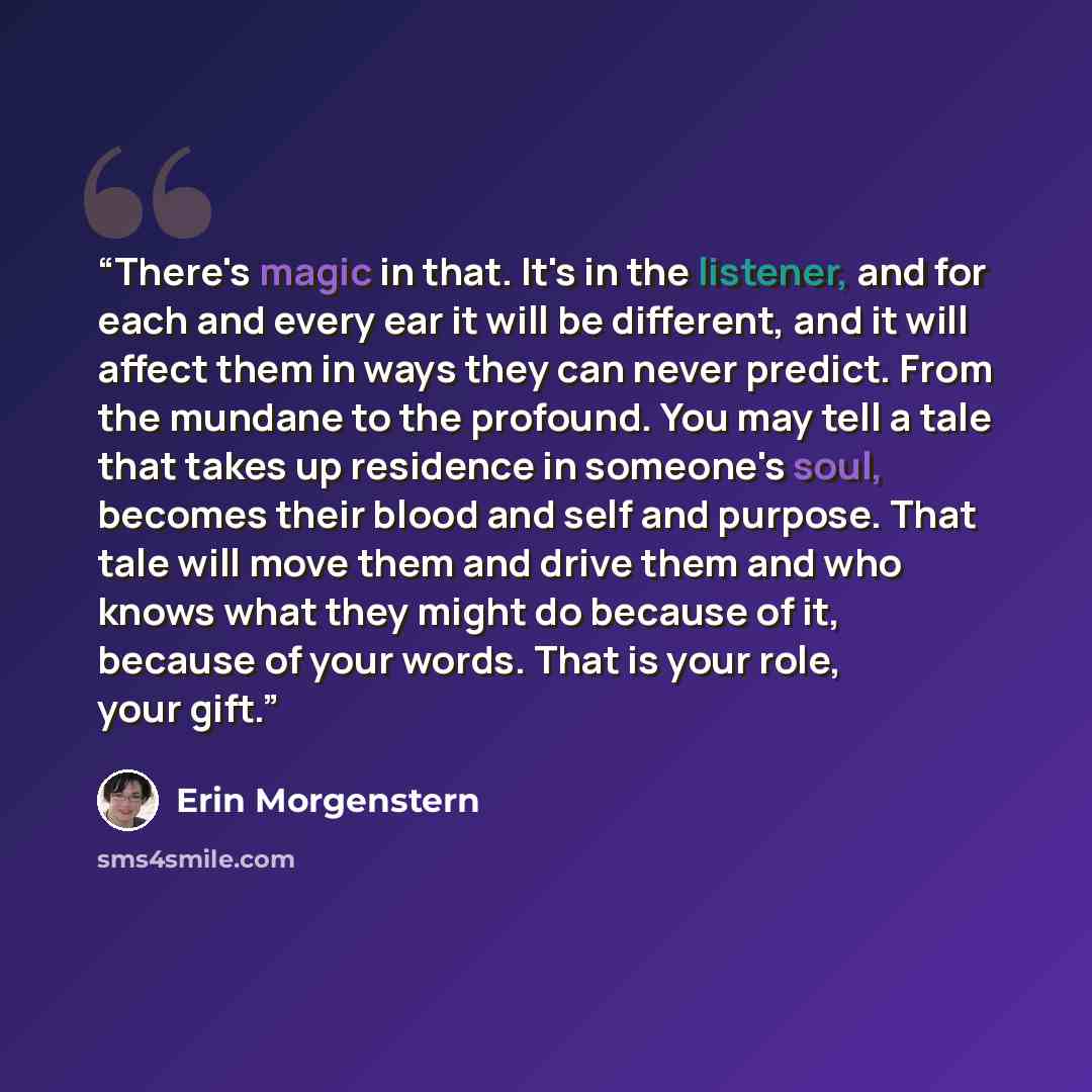 “There's magic in that. It's in the listener, and for each and every ear it will be different, and it will affect them in ways they can never predict. From the mundane to the profound. You may tell a tale that takes up residence in someone's soul, becomes their blood and self and purpose. That tale…” quote by Erin Morgenstern