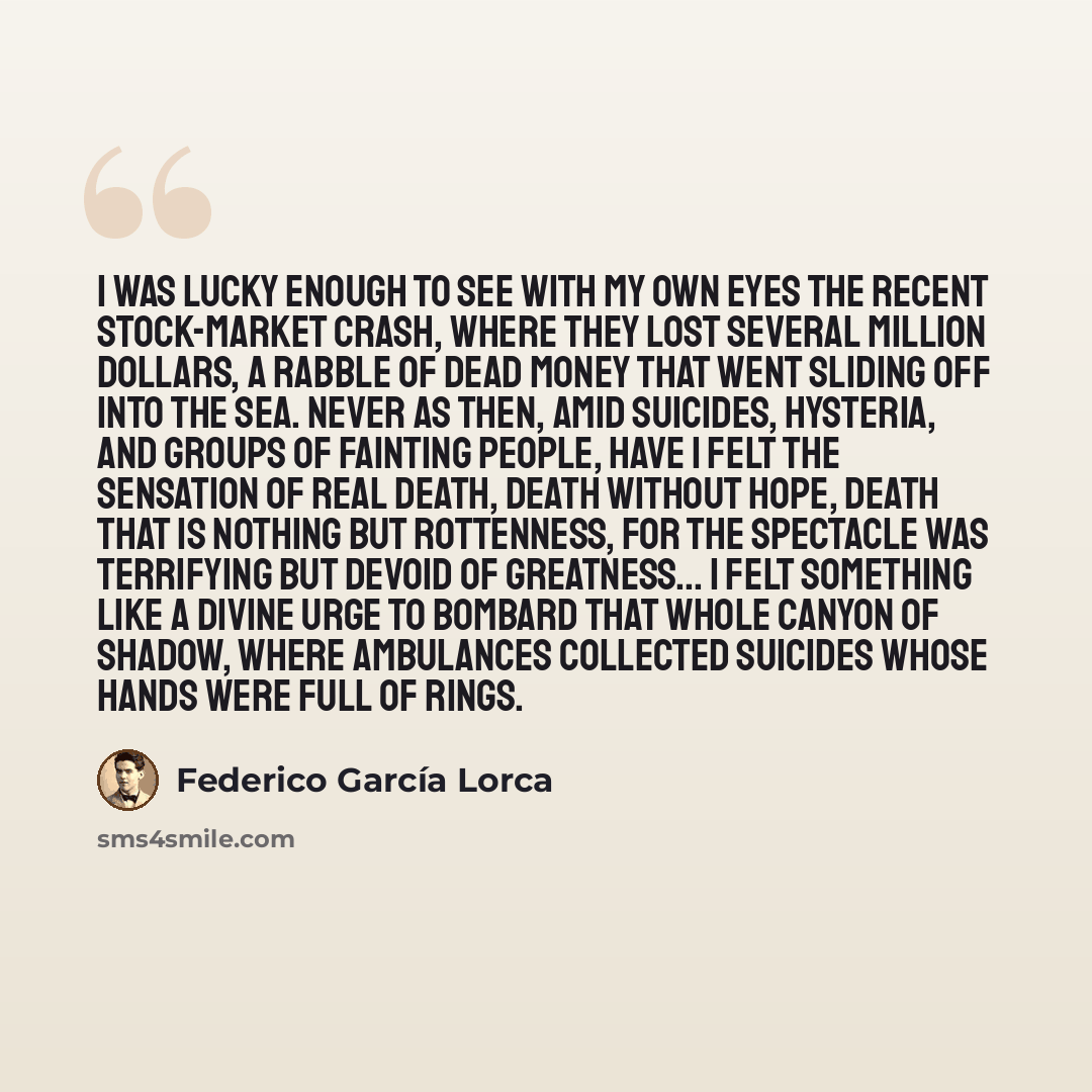 “I was lucky enough to see with my own eyes the recent stock-market crash, where they lost several million dollars, a rabble of dead money that went sliding off into the sea. Never as then, amid suicides, hysteria, and groups of fainting people, have I felt the sensation of real death, death…” quote by Federico Garcia Lorca