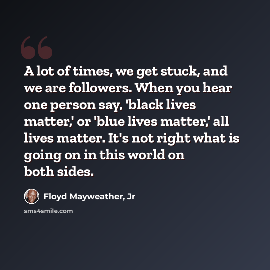 “A lot of times, we get stuck, and we are followers. When you hear one person say, 'black lives matter,' or 'blue lives matter,' all lives matter. It's not right what is going on in this world on both sides.” quote by Floyd Mayweather, Jr