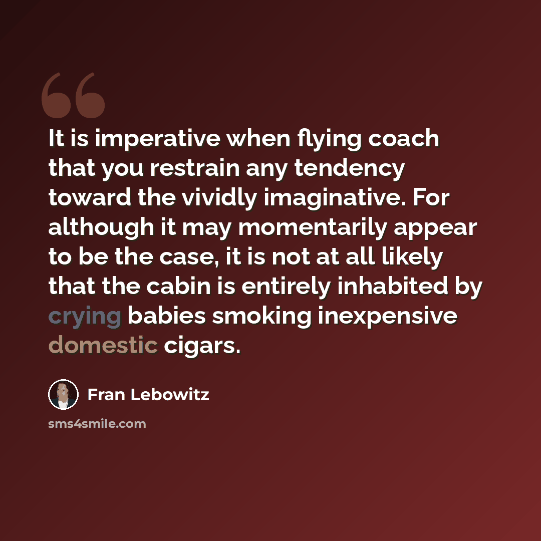“It is imperative when flying coach that you restrain any tendency toward the vividly imaginative. For although it may momentarily appear to be the case, it is not at all likely that the cabin is entirely inhabited by crying babies smoking inexpensive domestic cigars.” quote by Fran Lebowitz