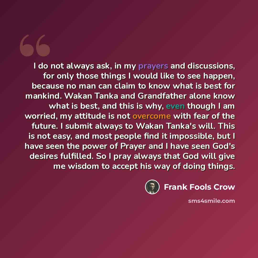 “I do not always ask, in my prayers and discussions, for only those things I would like to see happen, because no man can claim to know what is best for mankind. Wakan Tanka and Grandfather alone know what is best, and this is why, even though I am worried, my attitude is not overcome with fear of…” quote by Frank Fools Crow