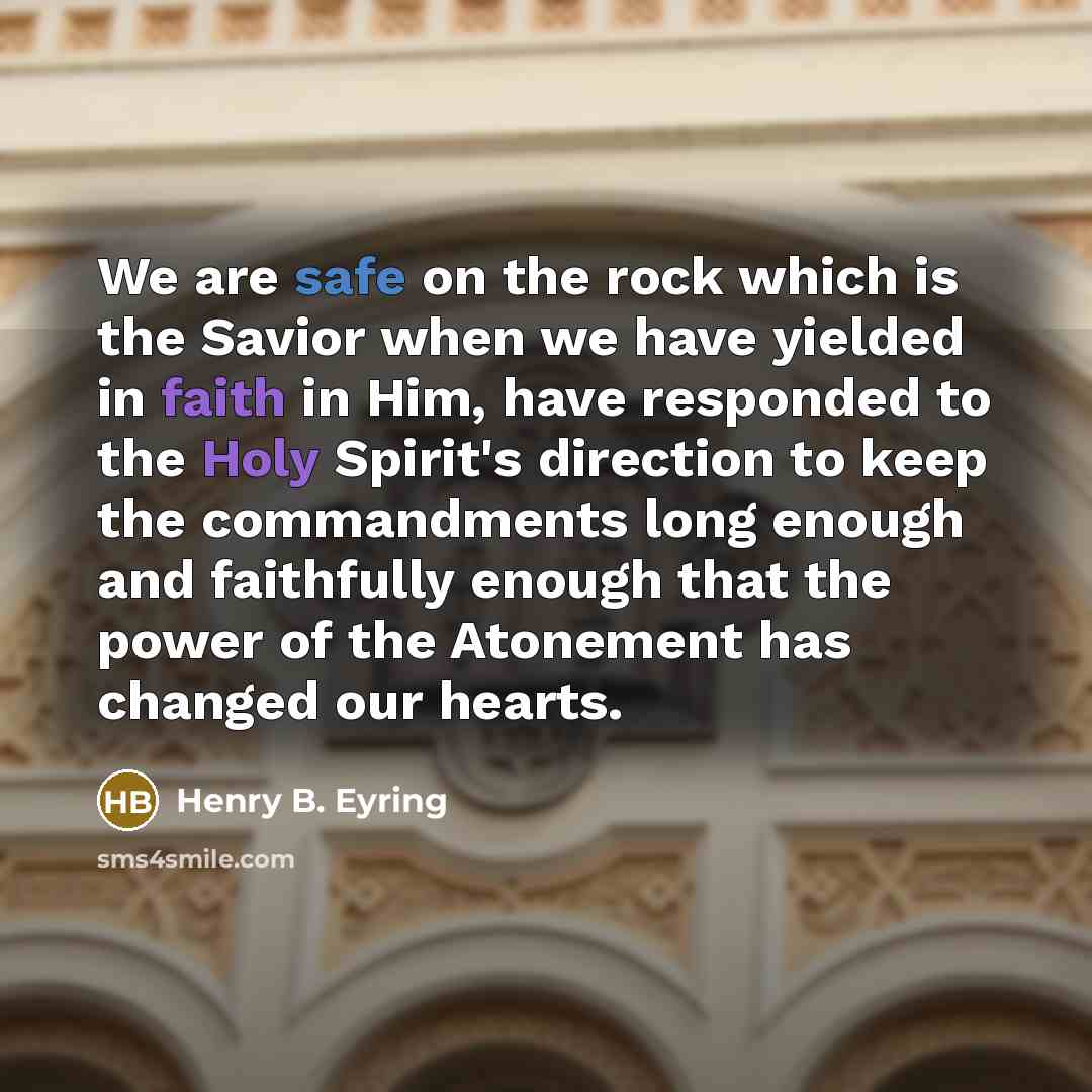 “We are safe on the rock which is the Savior when we have yielded in faith in Him, have responded to the Holy Spirit's direction to keep the commandments long enough and faithfully enough that the power of the Atonement has changed our hearts.” quote by Henry B. Eyring