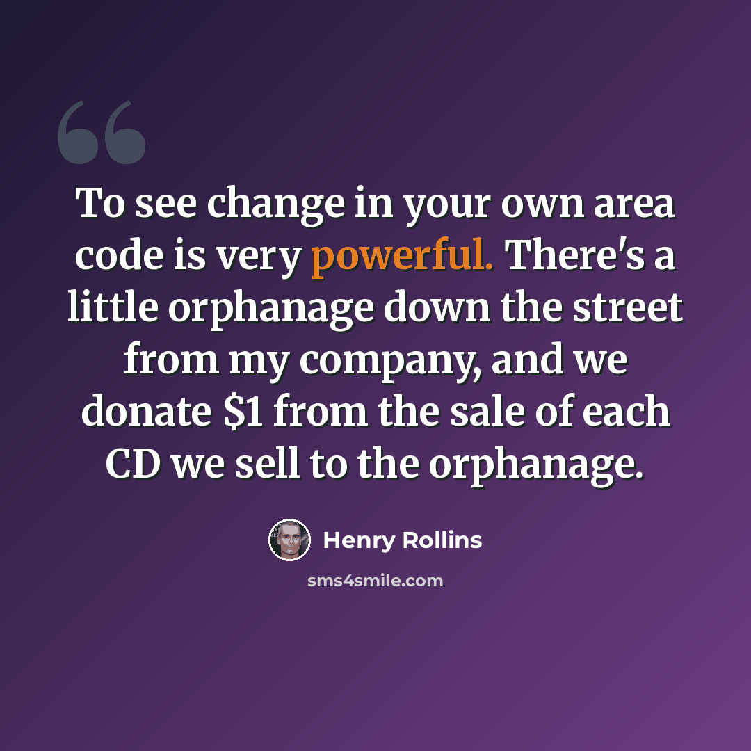 “To see change in your own area code is very powerful. There's a little orphanage down the street from my company, and we donate $1 from the sale of each CD we sell to the orphanage.” quote by Henry Rollins