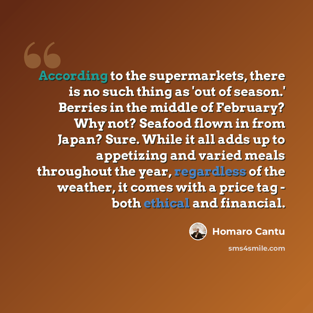 “According to the supermarkets, there is no such thing as 'out of season.' Berries in the middle of February? Why not? Seafood flown in from Japan? Sure. While it all adds up to appetizing and varied meals throughout the year, regardless of the weather, it comes with a price tag - both ethical and…” quote by Homaro Cantu