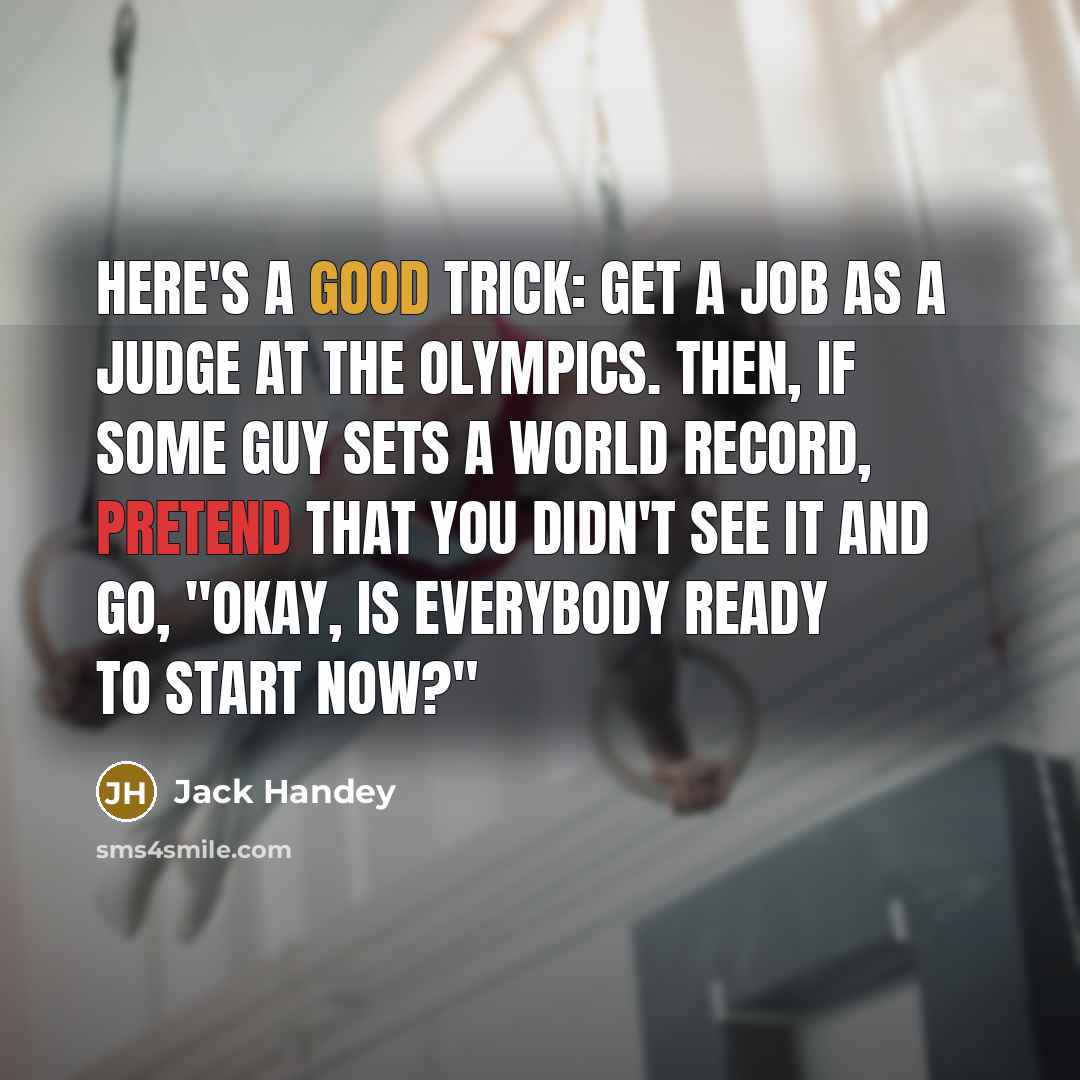 “Here's a good trick: Get a job as a judge at the Olympics. Then, if some guy sets a world record, pretend that you didn't see it and go, "Okay, is everybody ready to start now?"” quote by Jack Handey