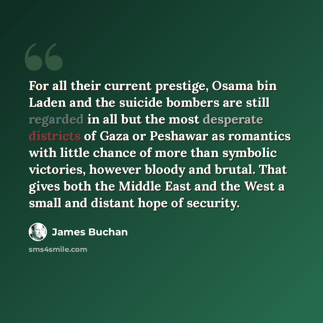 “For all their current prestige, Osama bin Laden and the suicide bombers are still regarded in all but the most desperate districts of Gaza or Peshawar as romantics with little chance of more than symbolic victories, however bloody and brutal. That gives both the Middle East and the West a small…” quote by James Buchan
