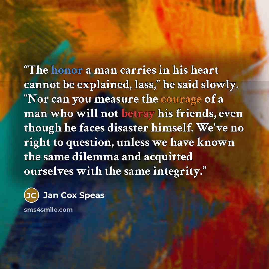 “The honor a man carries in his heart cannot be explained, lass," he said slowly. "Nor can you measure the courage of a man who will not betray his friends, even though he faces disaster himself. We've no right to question, unless we have known the same dilemma and acquitted ourselves with the same…” quote by Jan Cox Speas