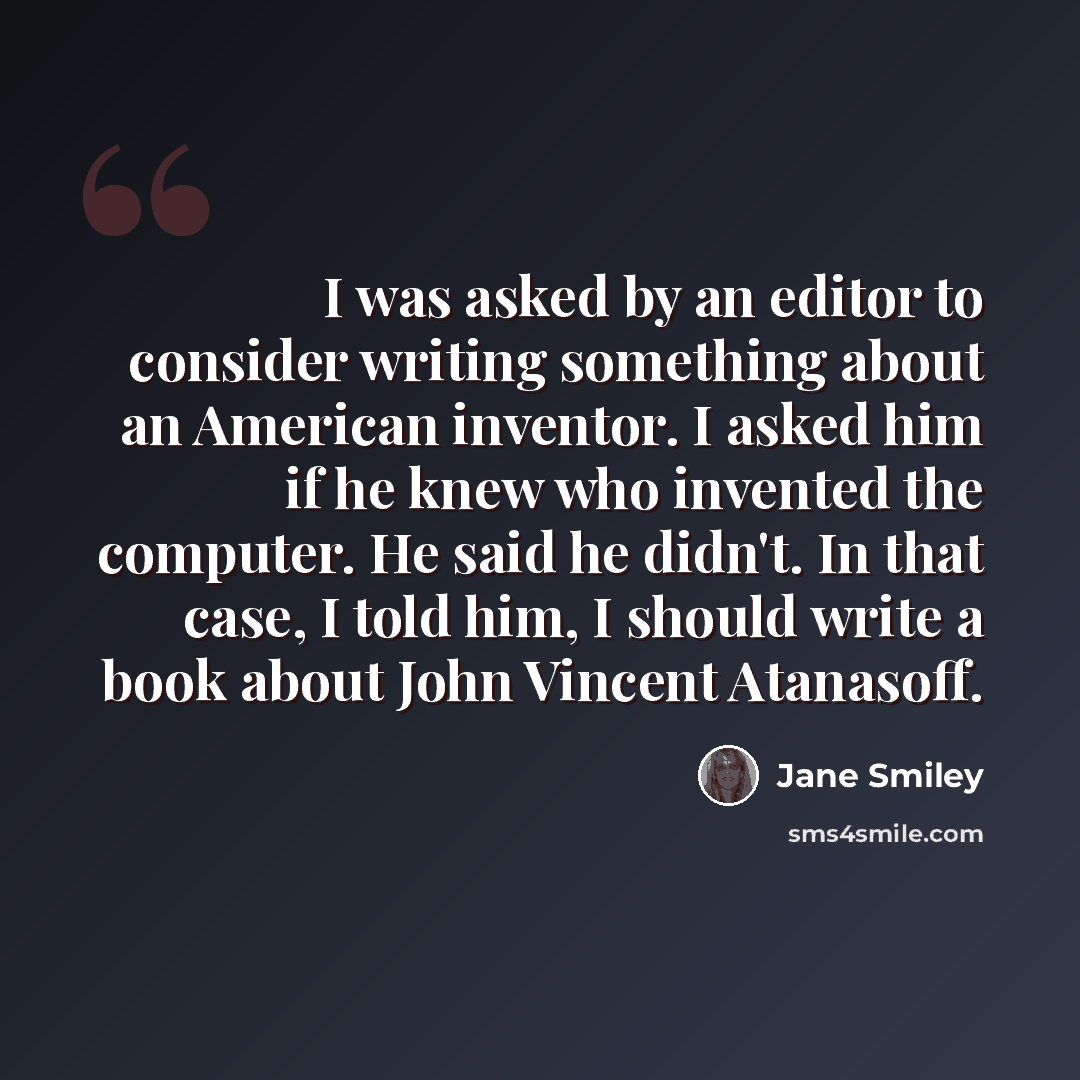 “I was asked by an editor to consider writing something about an American inventor. I asked him if he knew who invented the computer. He said he didn't. In that case, I told him, I should write a book about John Vincent Atanasoff.” quote by Jane Smiley