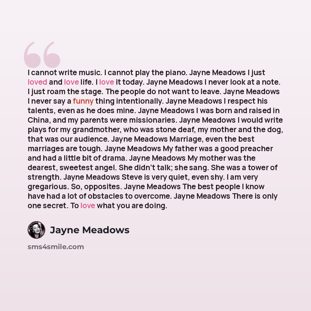 “I cannot write music. I cannot play the piano. Jayne Meadows I just loved and love life. I love it today. Jayne Meadows I never look at a note. I just roam the stage. The people do not want to leave. Jayne Meadows I never say a funny thing intentionally. Jayne Meadows I respect his talents, even…” quote by Jayne Meadows