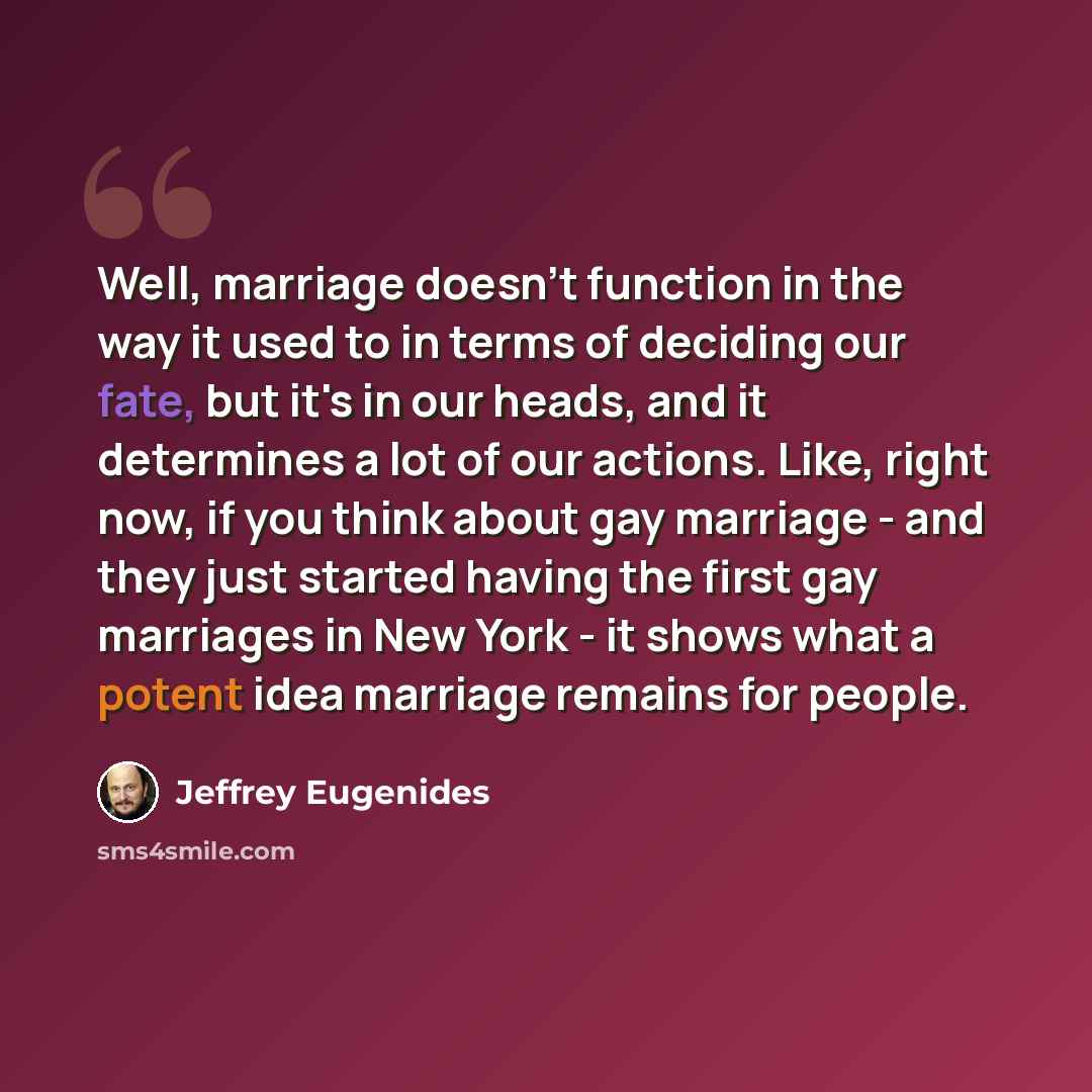 “Well, marriage doesn't function in the way it used to in terms of deciding our fate, but it's in our heads, and it determines a lot of our actions. Like, right now, if you think about gay marriage - and they just started having the first gay marriages in New York - it shows what a potent idea…” quote by Jeffrey Eugenides