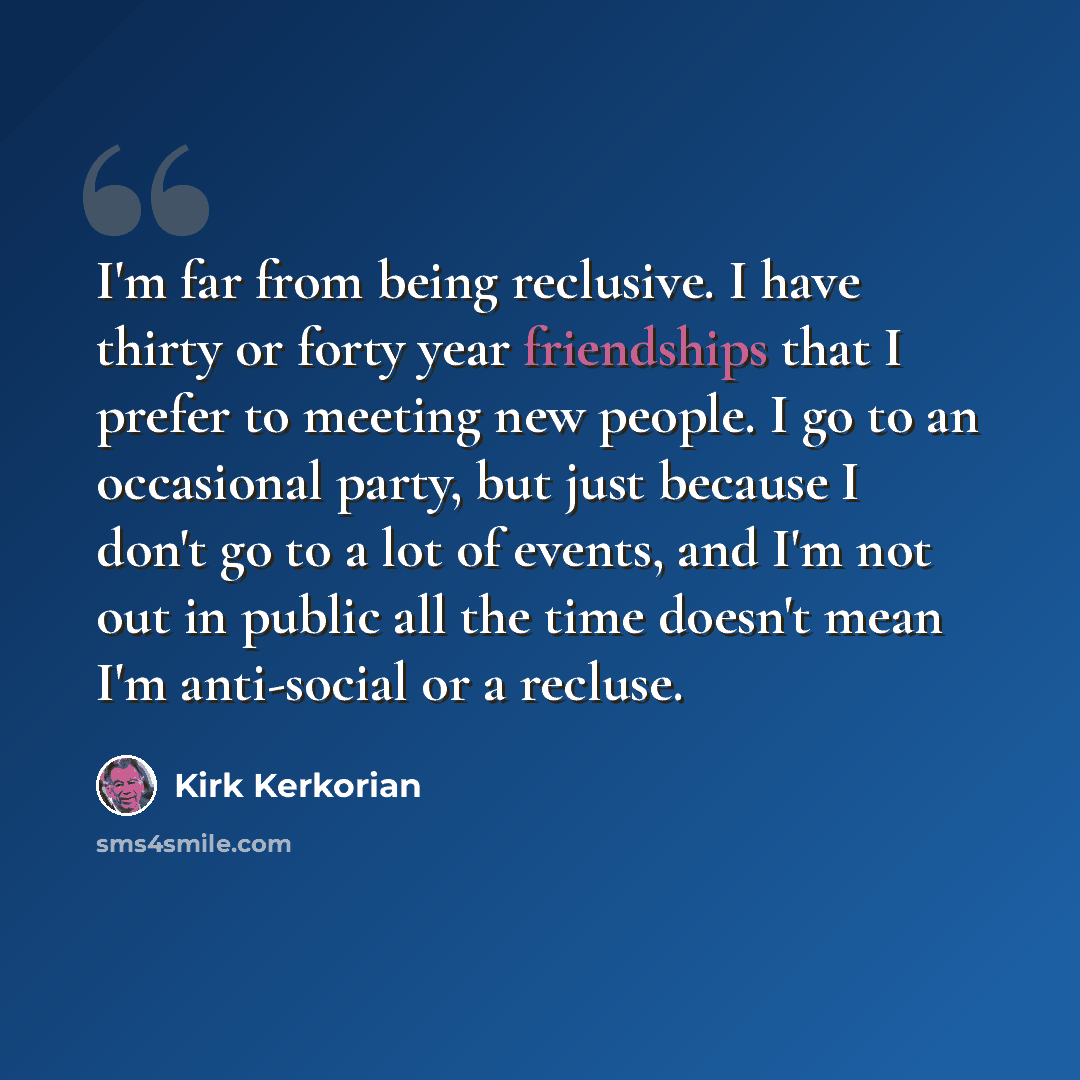 “I'm far from being reclusive. I have thirty or forty year friendships that I prefer to meeting new people. I go to an occasional party, but just because I don't go to a lot of events, and I'm not out in public all the time doesn't mean I'm anti-social or a recluse.” quote by Kirk Kerkorian