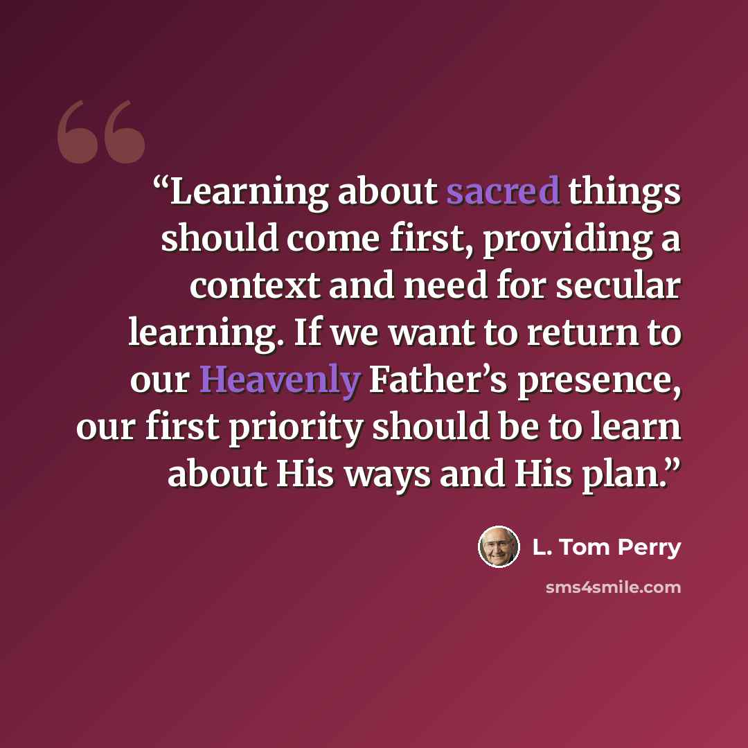 “Learning about sacred things should come first, providing a context and need for secular learning. If we want to return to our Heavenly Father’s presence, our first priority should be to learn about His ways and His plan.” quote by L. Tom Perry