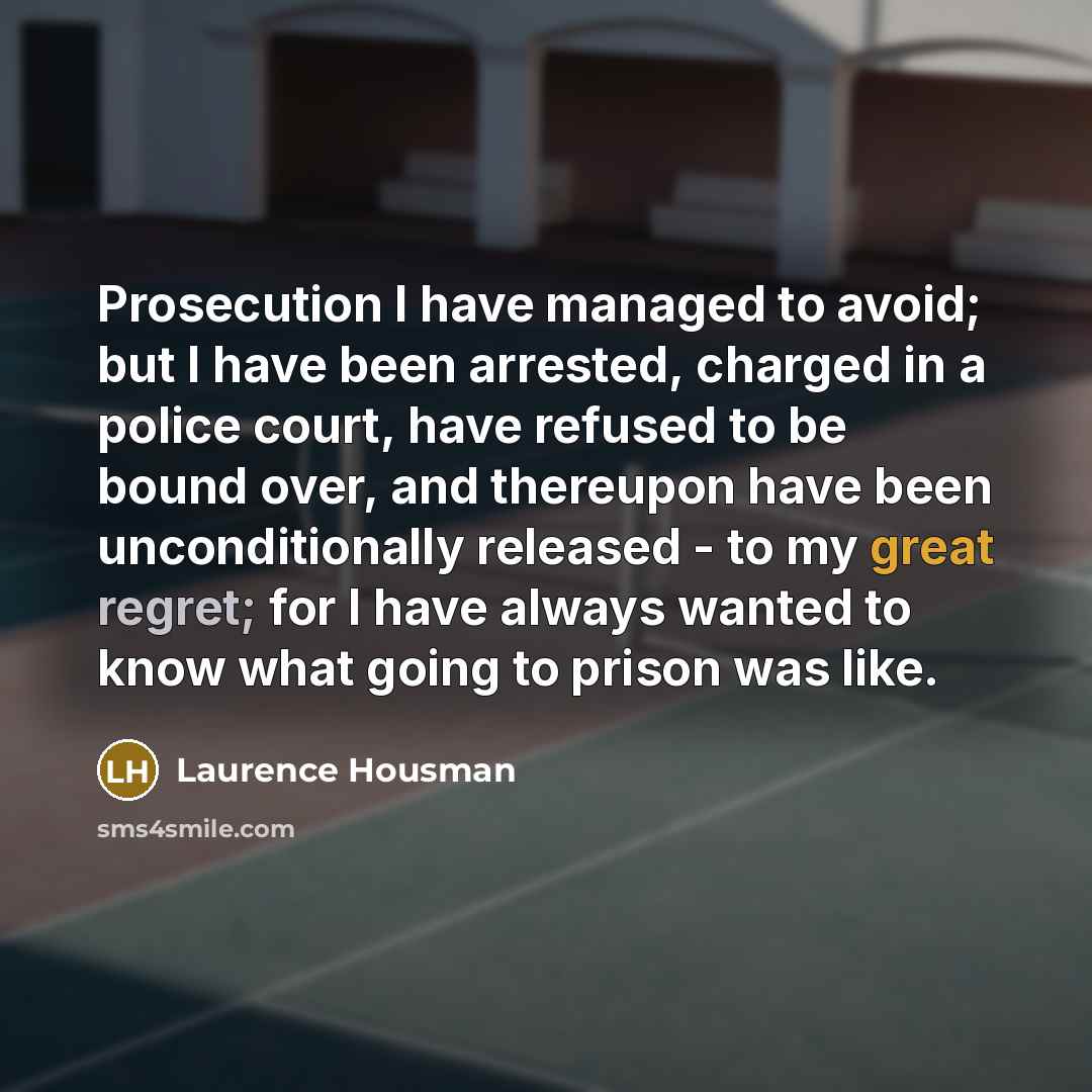 “Prosecution I have managed to avoid; but I have been arrested, charged in a police court, have refused to be bound over, and thereupon have been unconditionally released - to my great regret; for I have always wanted to know what going to prison was like.” quote by Laurence Housman