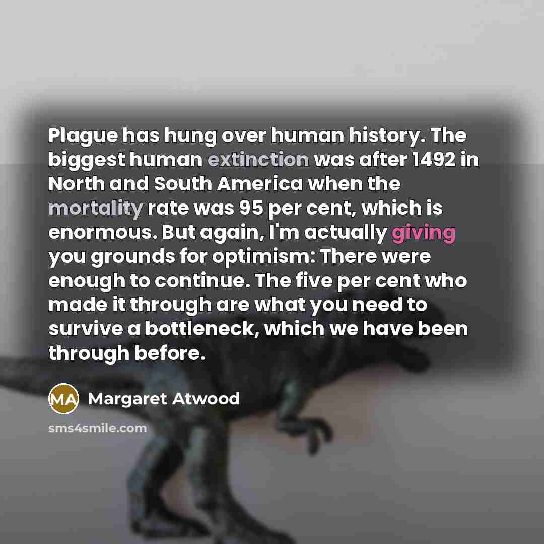 “Plague has hung over human history. The biggest human extinction was after 1492 in North and South America when the mortality rate was 95 per cent, which is enormous. But again, I'm actually giving you grounds for optimism: There were enough to continue. The five per cent who made it through are…” quote by Margaret Atwood