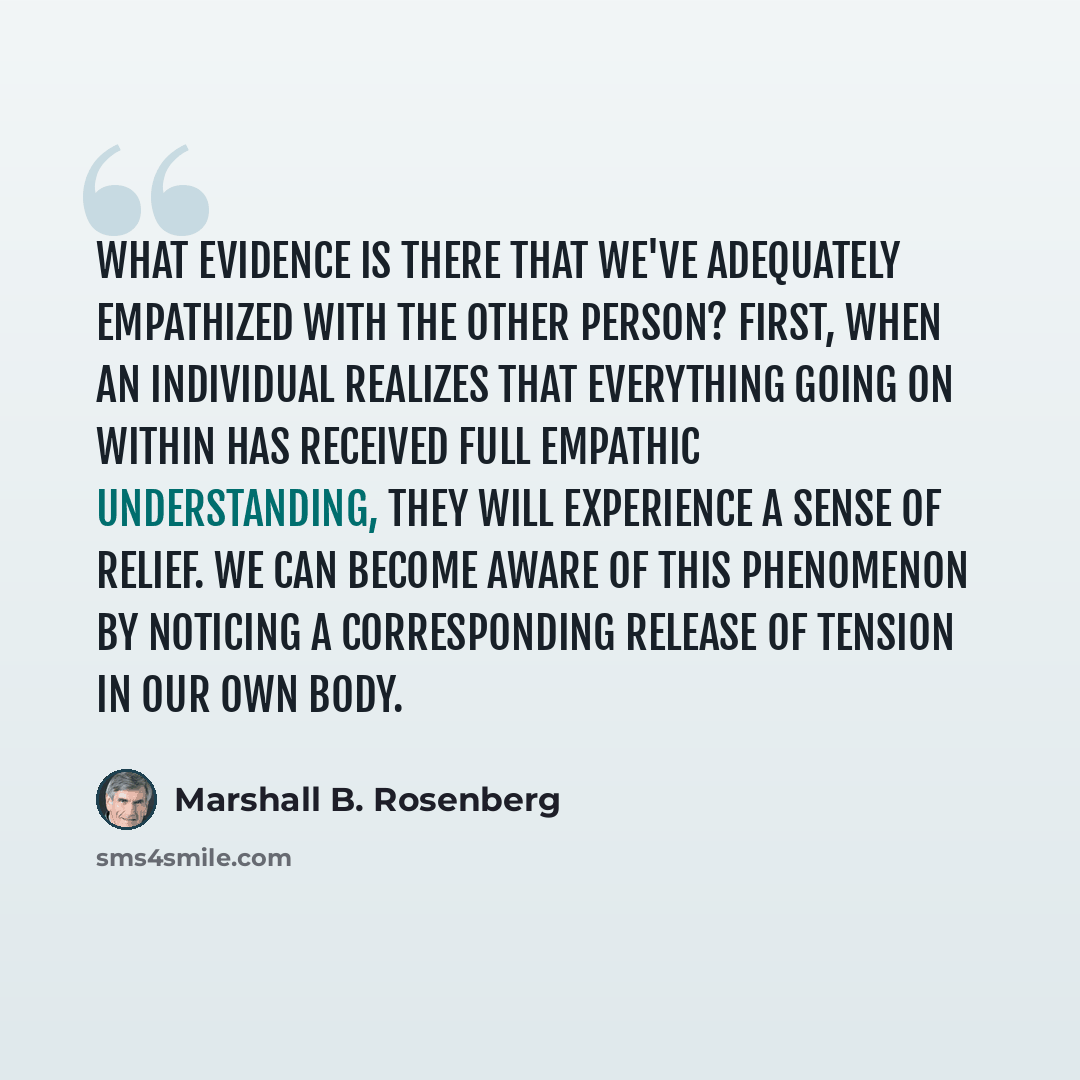 “What evidence is there that we've adequately empathized with the other person? First, when an individual realizes that everything going on within has received full empathic understanding, they will experience a sense of relief. We can become aware of this phenomenon by noticing a corresponding…” quote by Marshall B. Rosenberg