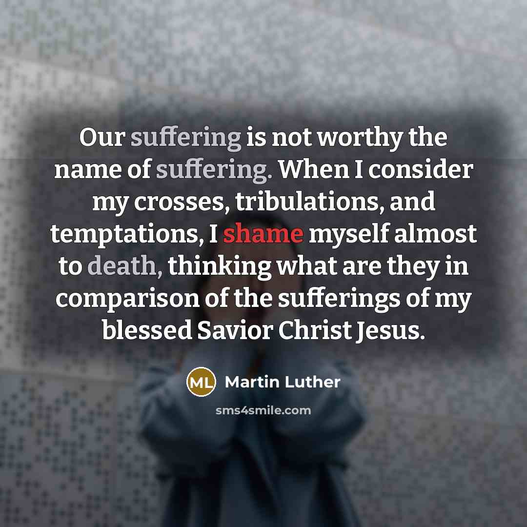 “Our suffering is not worthy the name of suffering. When I consider my crosses, tribulations, and temptations, I shame myself almost to death, thinking what are they in comparison of the sufferings of my blessed Savior Christ Jesus.” quote by Martin Luther