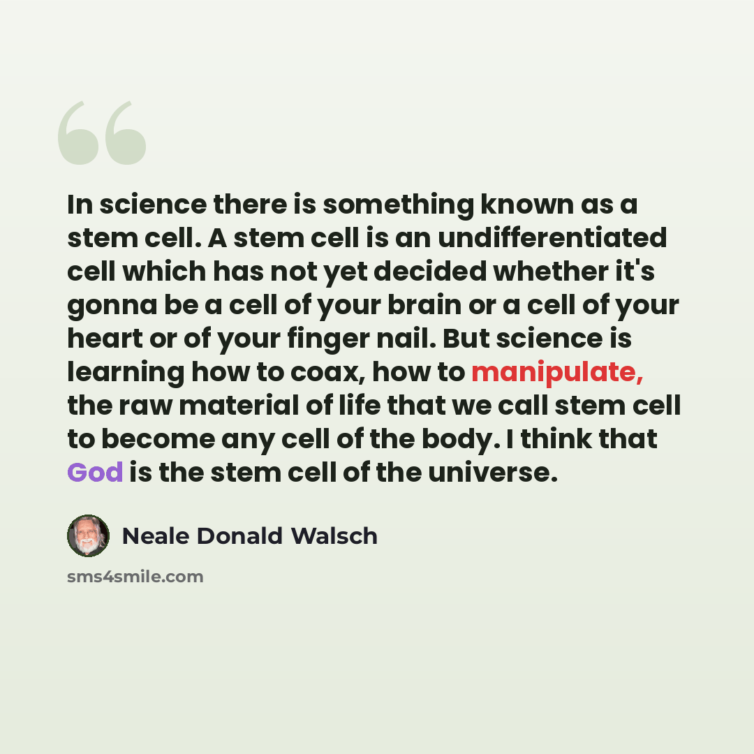 “In science there is something known as a stem cell. A stem cell is an undifferentiated cell which has not yet decided whether it's gonna be a cell of your brain or a cell of your heart or of your finger nail. But science is learning how to coax, how to manipulate, the raw material of life that we…” quote by Neale Donald Walsch