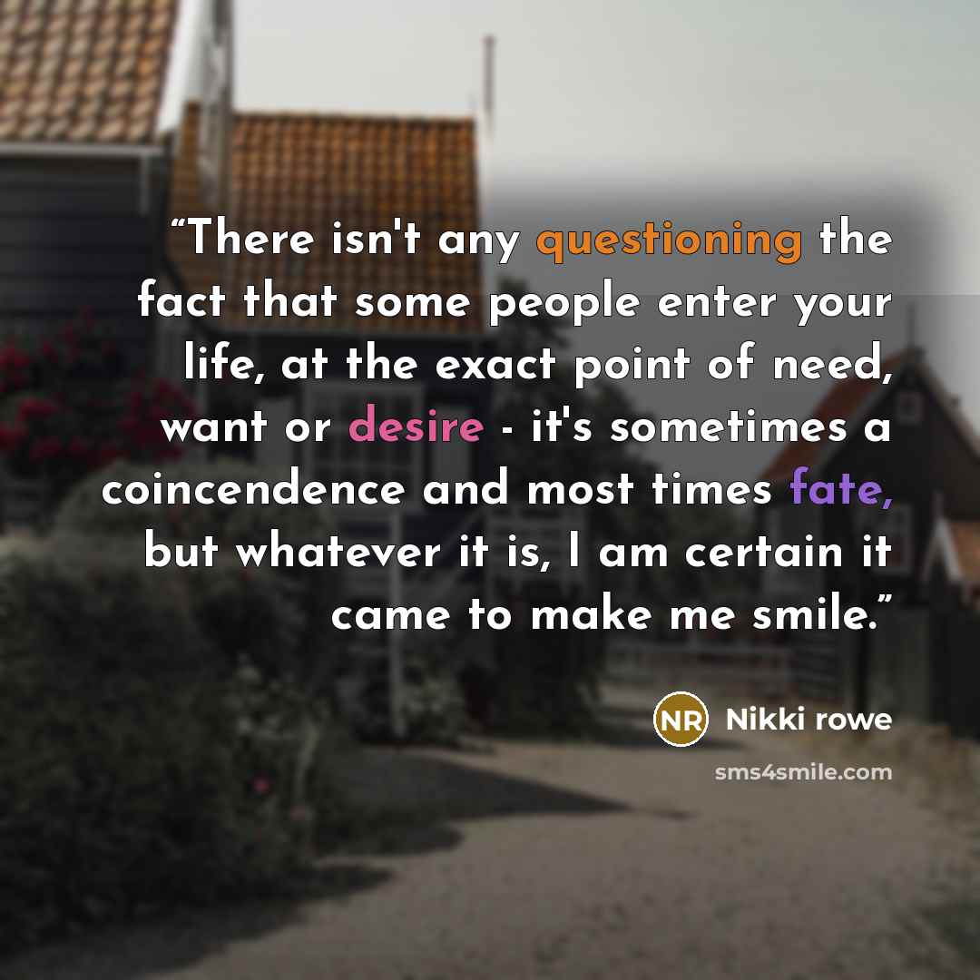 “There isn't any questioning the fact that some people enter your life, at the exact point of need, want or desire - it's sometimes a coincendence and most times fate, but whatever it is, I am certain it came to make me smile.” quote by Nikki Rowe