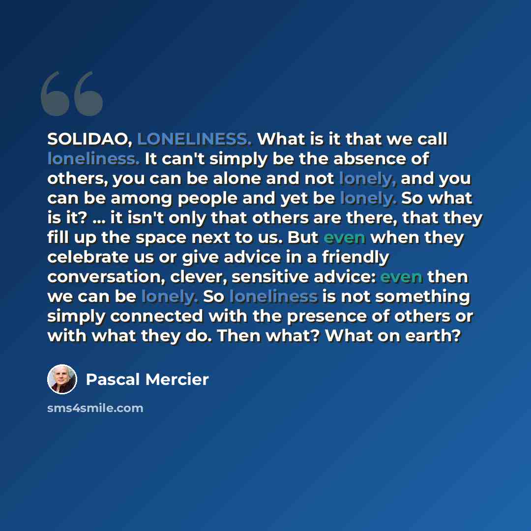 “SOLIDAO, LONELINESS. What is it that we call loneliness. It can't simply be the absence of others, you can be alone and not lonely, and you can be among people and yet be lonely. So what is it? ... it isn't only that others are there, that they fill up the space next to us. But even when they…” quote by Pascal Mercier