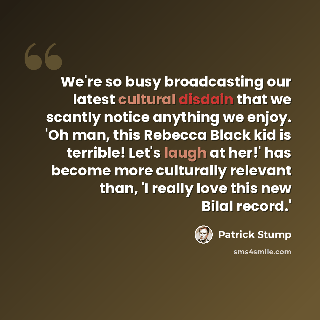 “We're so busy broadcasting our latest cultural disdain that we scantly notice anything we enjoy. 'Oh man, this Rebecca Black kid is terrible! Let's laugh at her!' has become more culturally relevant than, 'I really love this new Bilal record.'” quote by Patrick Stump