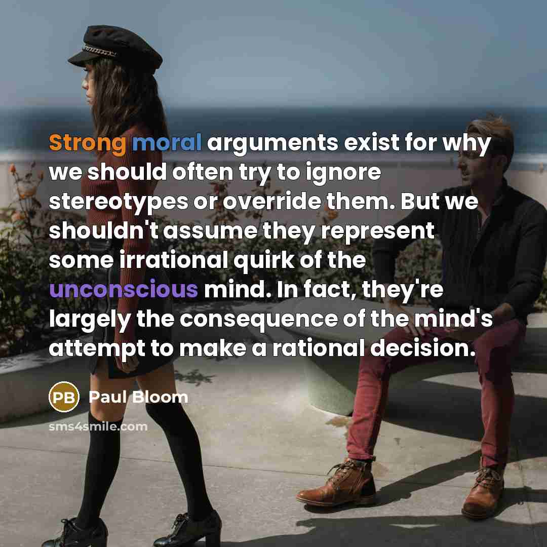 “Strong moral arguments exist for why we should often try to ignore stereotypes or override them. But we shouldn't assume they represent some irrational quirk of the unconscious mind. In fact, they're largely the consequence of the mind's attempt to make a rational decision.” quote by Paul Bloom