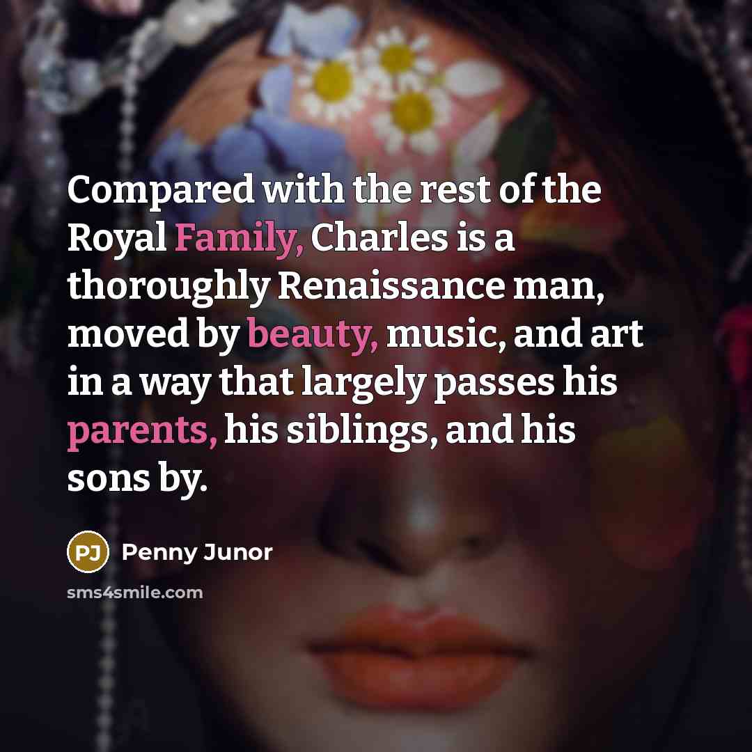 “Compared with the rest of the Royal Family, Charles is a thoroughly Renaissance man, moved by beauty, music, and art in a way that largely passes his parents, his siblings, and his sons by.” quote by Penny Junor