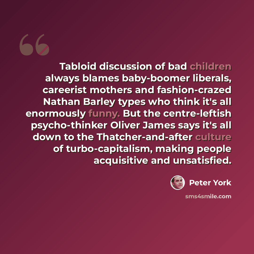“Tabloid discussion of bad children always blames baby-boomer liberals, careerist mothers and fashion-crazed Nathan Barley types who think it's all enormously funny. But the centre-leftish psycho-thinker Oliver James says it's all down to the Thatcher-and-after culture of turbo-capitalism, making…” quote by Peter York
