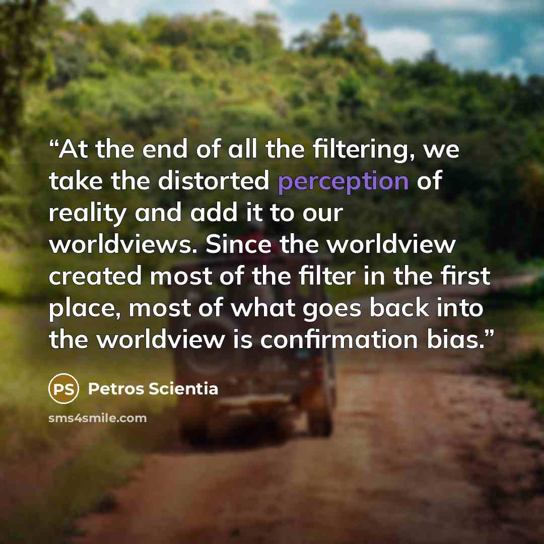 “At the end of all the filtering, we take the distorted perception of reality and add it to our worldviews. Since the worldview created most of the filter in the first place, most of what goes back into the worldview is confirmation bias.” quote by Petros Scientia