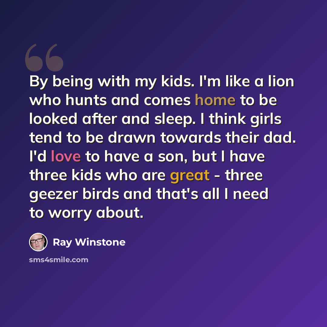 “By being with my kids. I'm like a lion who hunts and comes home to be looked after and sleep. I think girls tend to be drawn towards their dad. I'd love to have a son, but I have three kids who are great - three geezer birds and that's all I need to worry about.” quote by Ray Winstone