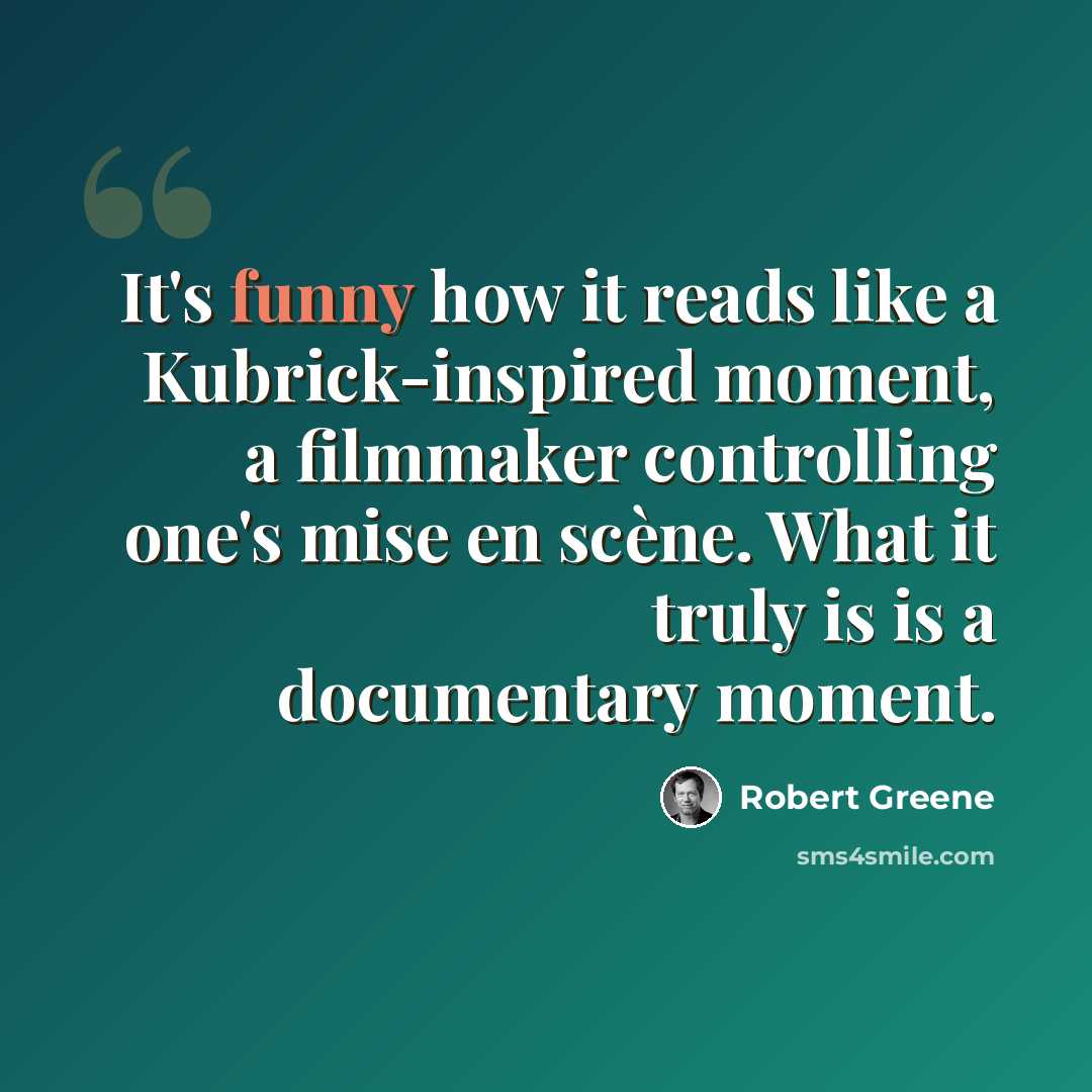 “It's funny how it reads like a Kubrick-inspired moment, a filmmaker controlling one's mise en scène. What it truly is is a documentary moment.” quote by Robert Greene
