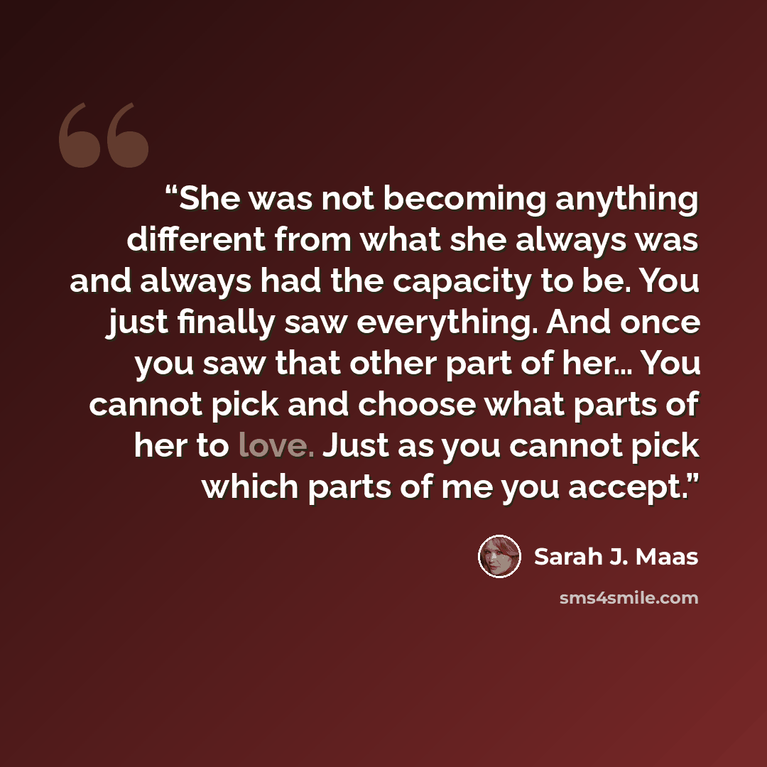 “She was not becoming anything different from what she always was and always had the capacity to be. You just finally saw everything. And once you saw that other part of her… You cannot pick and choose what parts of her to love. Just as you cannot pick which parts of me you accept.” quote by Sarah J. Maas