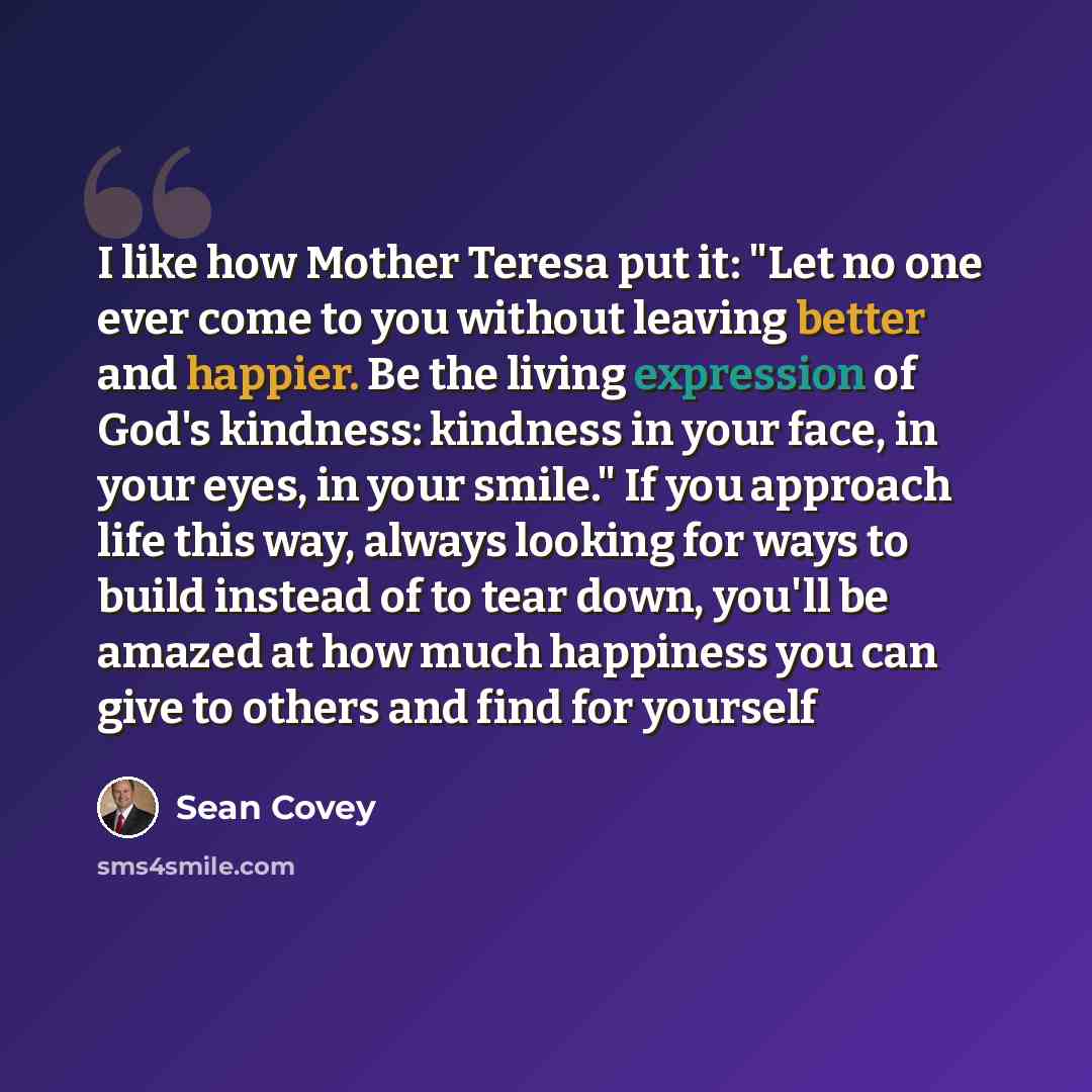 “I like how Mother Teresa put it: "Let no one ever come to you without leaving better and happier. Be the living expression of God's kindness: kindness in your face, in your eyes, in your smile." If you approach life this way, always looking for ways to build instead of to tear down, you'll be…” quote by Sean Covey