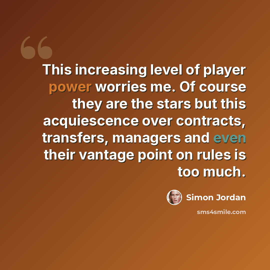 “This increasing level of player power worries me. Of course they are the stars but this acquiescence over contracts, transfers, managers and even their vantage point on rules is too much.” quote by Simon Jordan