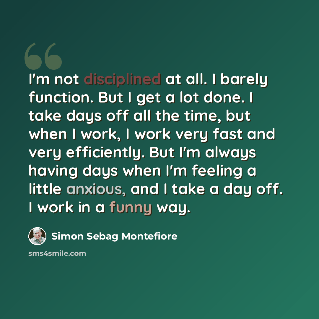 “I'm not disciplined at all. I barely function. But I get a lot done. I take days off all the time, but when I work, I work very fast and very efficiently. But I'm always having days when I'm feeling a little anxious, and I take a day off. I work in a funny way.” quote by Simon Sebag Montefiore