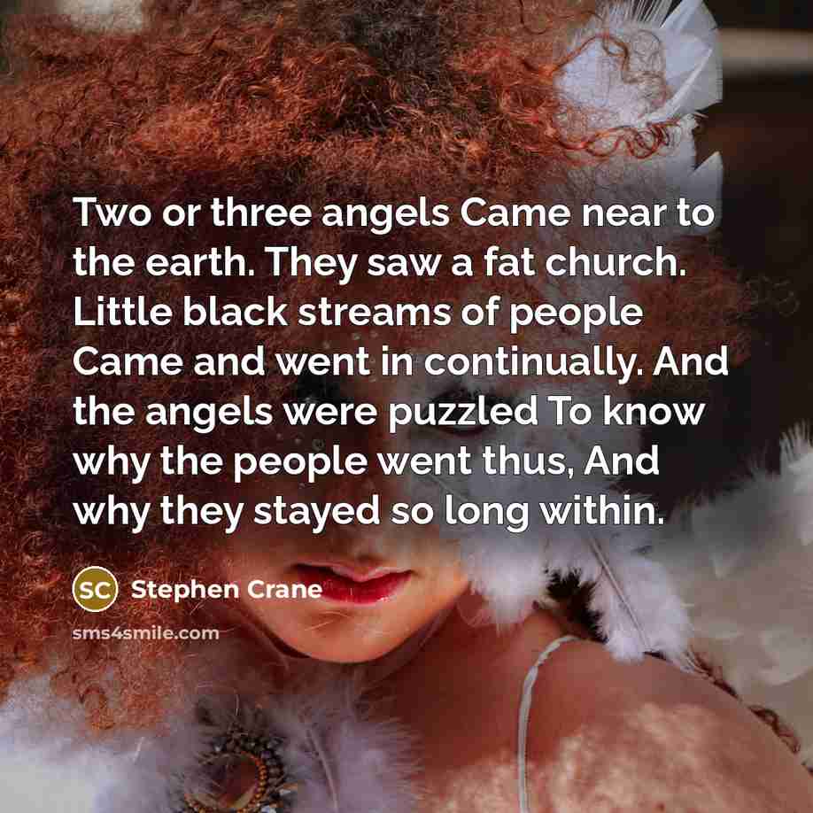 “Two or three angels Came near to the earth. They saw a fat church. Little black streams of people Came and went in continually. And the angels were puzzled To know why the people went thus, And why they stayed so long within.” quote by Stephen Crane