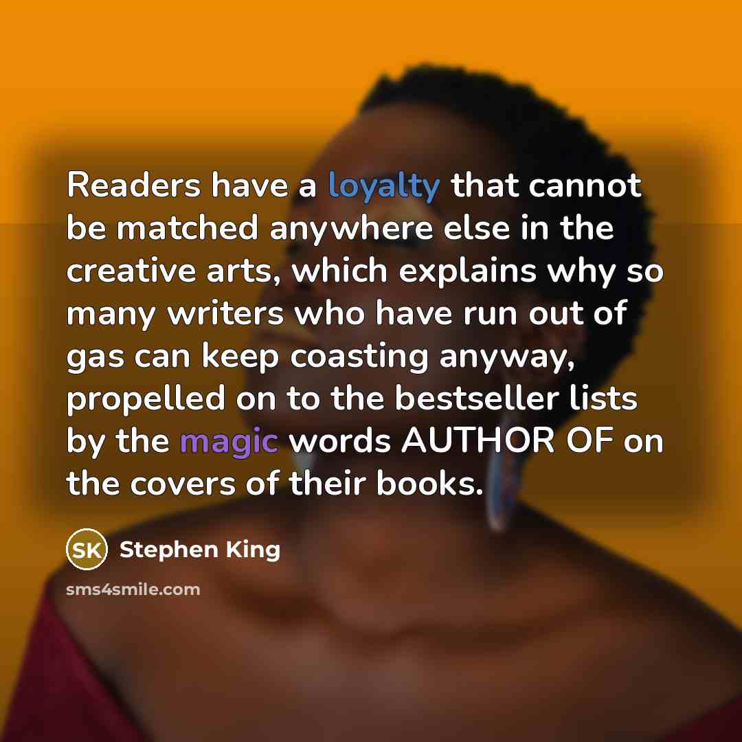 “Readers have a loyalty that cannot be matched anywhere else in the creative arts, which explains why so many writers who have run out of gas can keep coasting anyway, propelled on to the bestseller lists by the magic words AUTHOR OF on the covers of their books.” quote by Stephen King