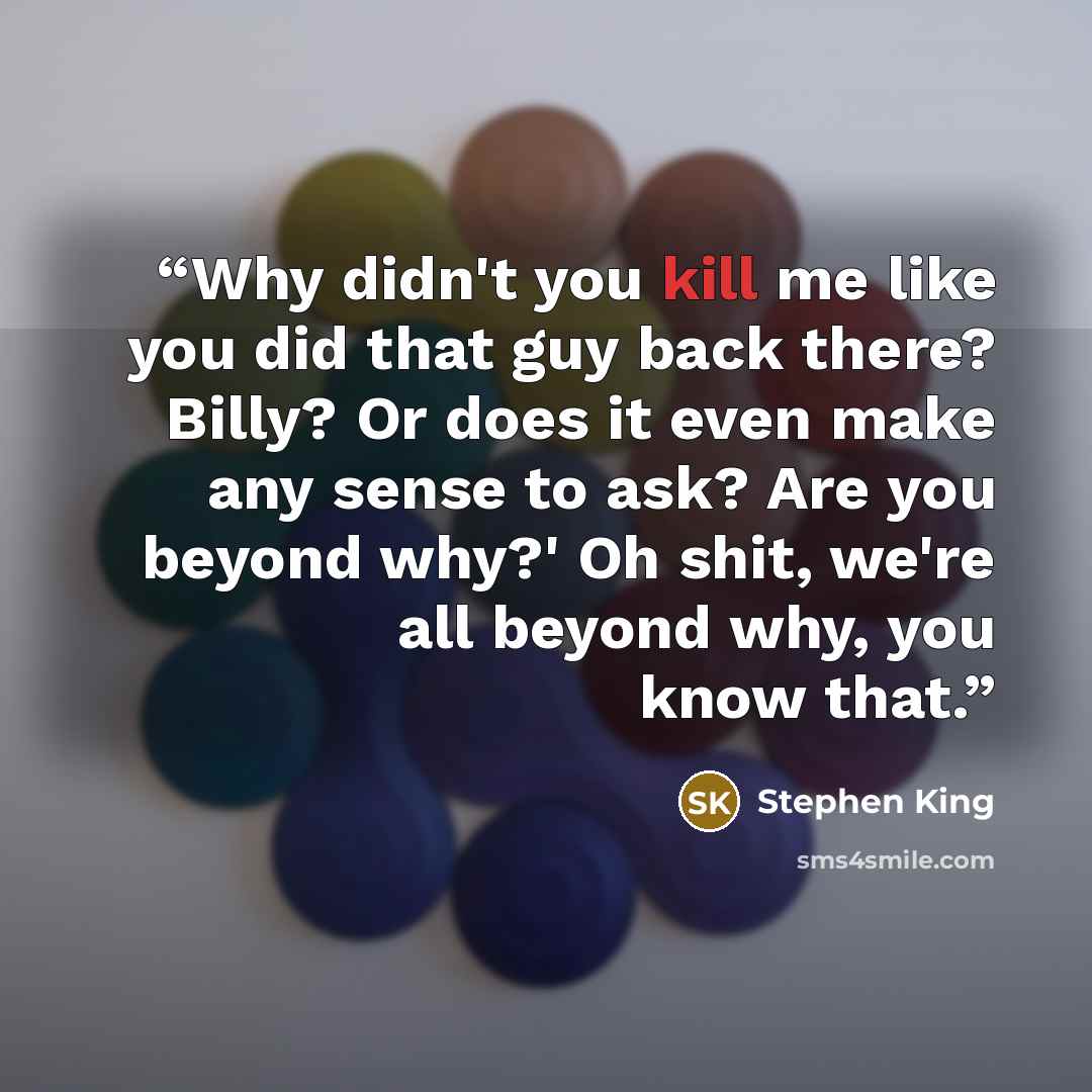 “Why didn't you kill me like you did that guy back there? Billy? Or does it even make any sense to ask? Are you beyond why?' Oh shit, we're all beyond why, you know that.” quote by Stephen King