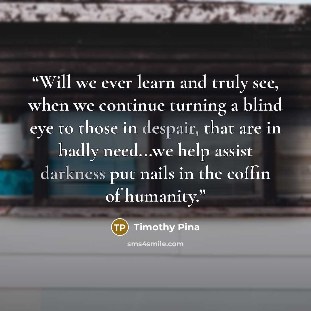 “Will we ever learn and truly see, when we continue turning a blind eye to those in despair, that are in badly need...we help assist darkness put nails in the coffin of humanity.” quote by Timothy Pina