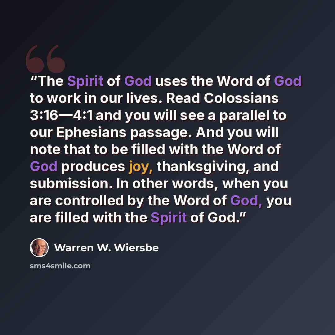 “The Spirit of God uses the Word of God to work in our lives. Read Colossians 3:16—4:1 and you will see a parallel to our Ephesians passage. And you will note that to be filled with the Word of God produces joy, thanksgiving, and submission. In other words, when you are controlled by the Word of…” quote by Warren W. Wiersbe