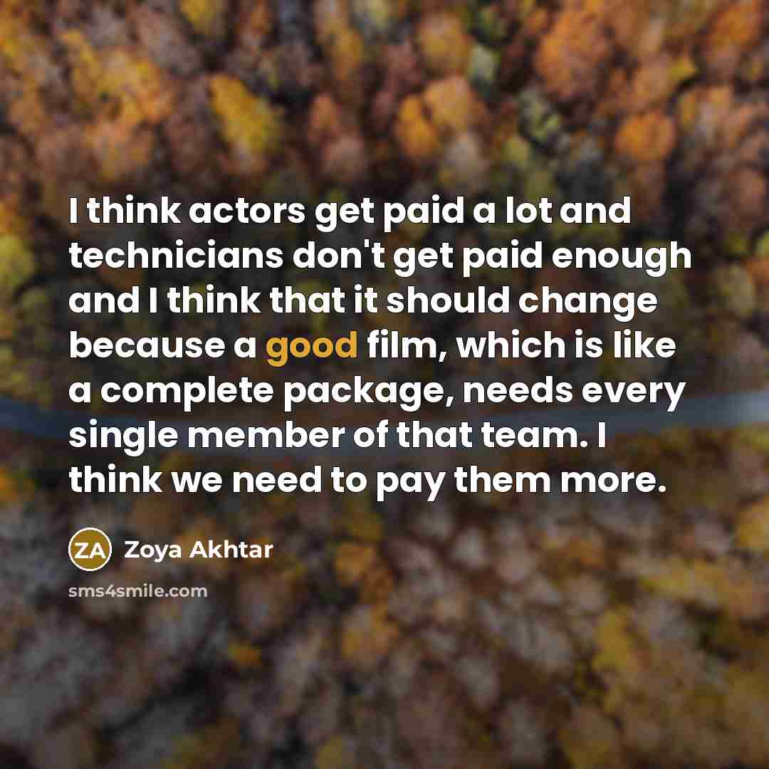 “I think actors get paid a lot and technicians don't get paid enough and I think that it should change because a good film, which is like a complete package, needs every single member of that team. I think we need to pay them more.” quote by Zoya Akhtar